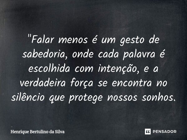 ⁠"Falar menos é um gesto de sabedoria, onde cada palavra é escolhida com intenção, e a verdadeira força se encontra no silêncio que protege nossos sonhos.... Frase de Henrique Bertulino da Silva.
