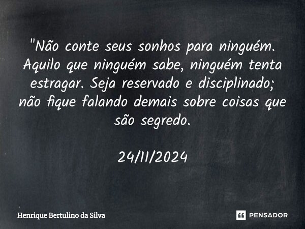 ⁠"Não conte seus sonhos para ninguém. Aquilo que ninguém sabe, ninguém tenta estragar. Seja reservado e disciplinado; não fique falando demais sobre coisas... Frase de Henrique Bertulino da Silva.