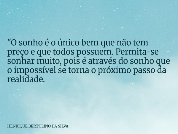 "O sonho é o único bem que não tem preço e que todos possuem. Permita-se sonhar muito, pois é através do sonho que o impossível se torna o próximo passo da... Frase de HENRIQUE BERTULINO DA SILVA.