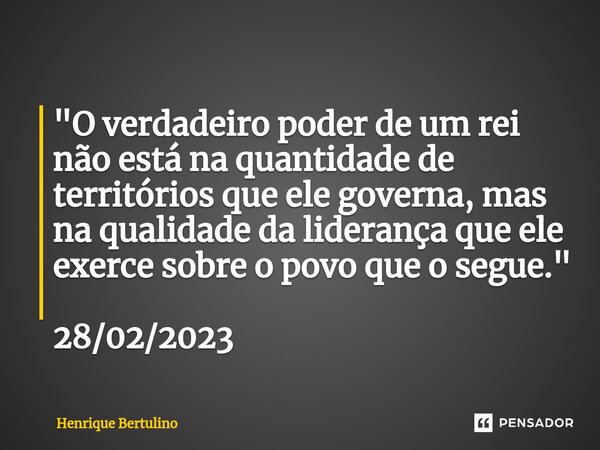 ⁠"O verdadeiro poder de um rei não está na quantidade de territórios que ele governa, mas na qualidade da liderança que ele exerce sobre o povo que o segue... Frase de Henrique Bertulino.