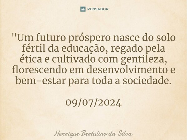 ⁠"Um futuro próspero nasce do solo fértil da educação, regado pela ética e cultivado com gentileza, florescendo em desenvolvimento e bem-estar para toda a ... Frase de Henrique Bertulino da Silva.
