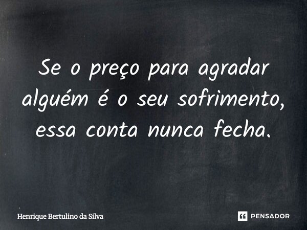 Se o preço para agradar alguém é o seu sofrimento, essa conta nunca fecha.... Frase de Henrique Bertulino da Silva.