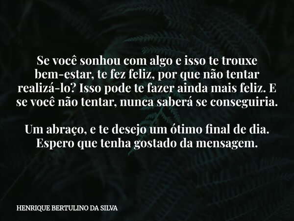 Se você sonhou com algo e isso te trouxe bem-estar, te fez feliz, por que não tentar realizá-lo? Isso pode te fazer ainda mais feliz. E se você não tentar, nunc... Frase de HENRIQUE BERTULINO DA SILVA.