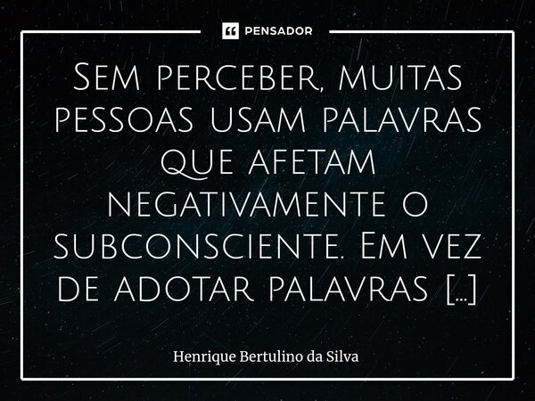 ⁠Sem perceber, muitas pessoas usam palavras que afetam negativamente o subconsciente. Em vez de adotar palavras positivas, elas repetem frases que acabam prejud... Frase de Henrique Bertulino da Silva.