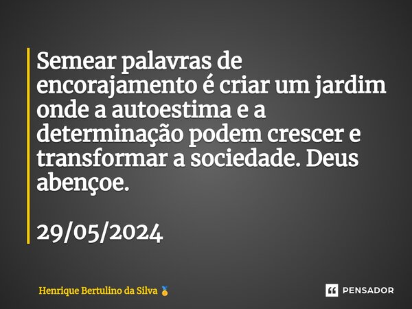 ⁠Semear palavras de encorajamento é criar um jardim onde a autoestima e a determinação podem crescer e transformar a sociedade. Deus abençoe. 29/05/2024... Frase de Henrique Bertulino da Silva.