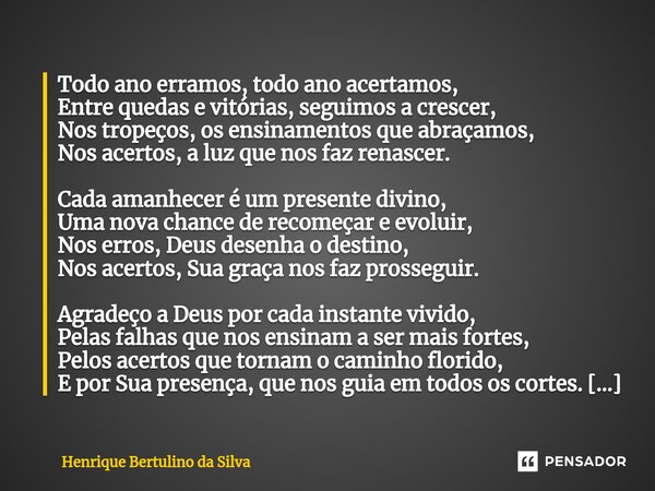 ⁠Todo ano erramos, todo ano acertamos, Entre quedas e vitórias, seguimos a crescer, Nos tropeços, os ensinamentos que abraçamos, Nos acertos, a luz que nos faz ... Frase de Henrique Bertulino da Silva.