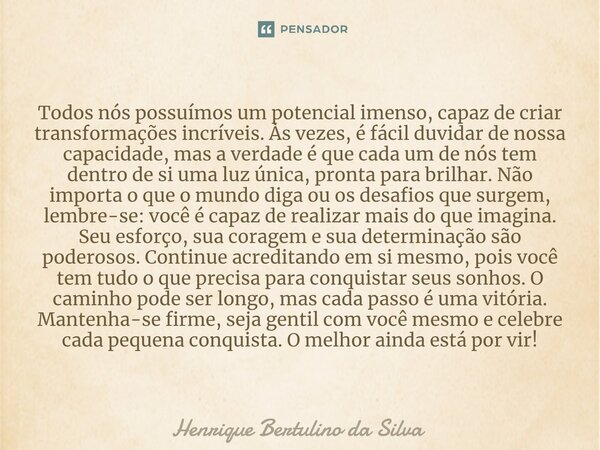 ⁠Todos nós possuímos um potencial imenso, capaz de criar transformações incríveis. Às vezes, é fácil duvidar de nossa capacidade, mas a verdade é que cada um de... Frase de Henrique Bertulino da Silva.