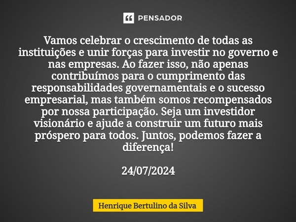 ⁠Vamos celebrar o crescimento de todas as instituições e unir forças para investir no governo e nas empresas. Ao fazer isso, não apenas contribuímos para o cump... Frase de Henrique Bertulino da Silva.