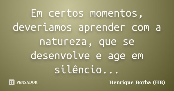 Em certos momentos, deveriamos aprender com a natureza, que se desenvolve e age em silêncio...... Frase de Henrique Borba (HB).