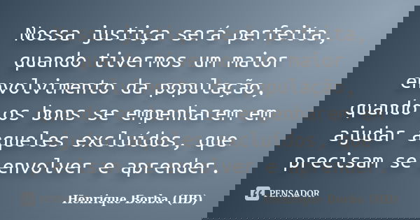 Nossa justiça será perfeita, quando tivermos um maior envolvimento da população, quando os bons se empenharem em ajudar aqueles excluídos, que precisam se envol... Frase de Henrique Borba (HB).