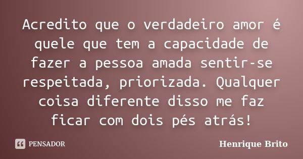 Acredito que o verdadeiro amor é quele que tem a capacidade de fazer a pessoa amada sentir-se respeitada, priorizada. Qualquer coisa diferente disso me faz fica... Frase de Henrique Brito.