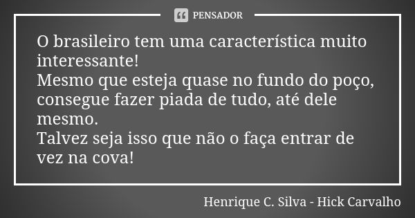 O brasileiro tem uma característica muito interessante! Mesmo que esteja quase no fundo do poço, consegue fazer piada de tudo, até dele mesmo. Talvez seja isso ... Frase de Henrique C. Silva - Hick Carvalho.