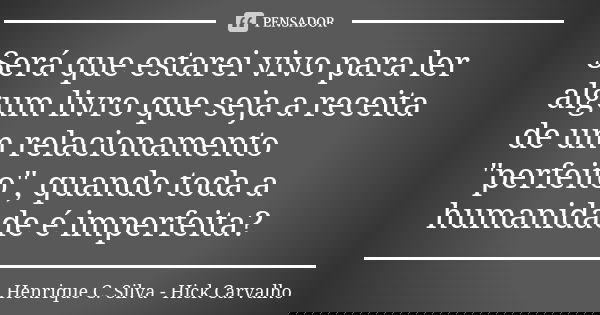 Será que estarei vivo para ler algum livro que seja a receita de um relacionamento "perfeito", quando toda a humanidade é imperfeita?... Frase de Henrique C. Silva - Hick Carvalho.