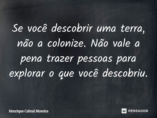 Se você descobrir uma terra, não a colonize. Não vale a pena trazer pessoas para explorar o que você descobriu.... Frase de Henrique Cabral Moreira.