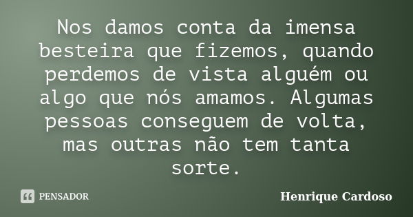 Nos damos conta da imensa besteira que fizemos, quando perdemos de vista alguém ou algo que nós amamos. Algumas pessoas conseguem de volta, mas outras não tem t... Frase de Henrique Cardoso.