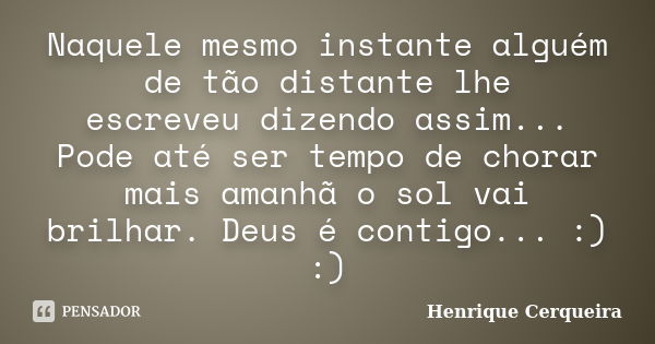 Naquele mesmo instante alguém de tão distante lhe escreveu dizendo assim... Pode até ser tempo de chorar mais amanhã o sol vai brilhar. Deus é contigo... :) :)... Frase de Henrique Cerqueira.