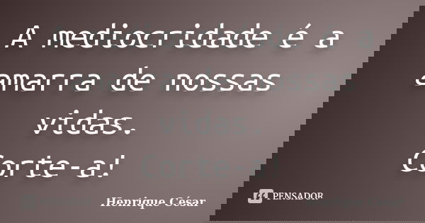A mediocridade é a amarra de nossas vidas. Corte-a!... Frase de Henrique César.