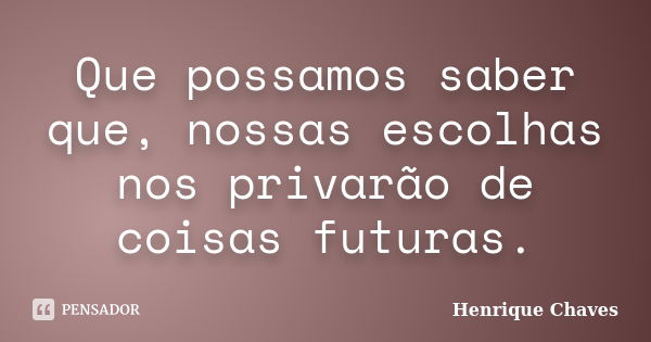 Que possamos saber que, nossas escolhas nos privarão de coisas futuras.... Frase de Henrique Chaves.