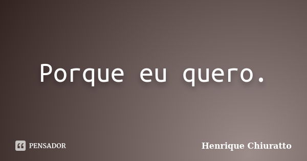 Porque eu quero.... Frase de Henrique Chiuratto.