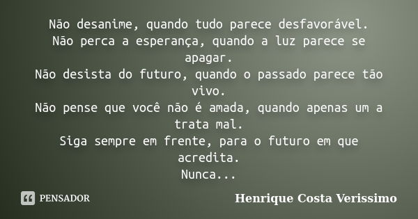 Não desanime, quando tudo parece desfavorável. Não perca a esperança, quando a luz parece se apagar. Não desista do futuro, quando o passado parece tão vivo. Nã... Frase de Henrique Costa Verissimo.