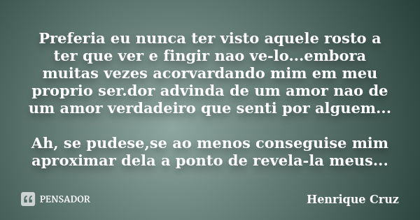 Preferia eu nunca ter visto aquele rosto a ter que ver e fingir nao ve-lo...embora muitas vezes acorvardando mim em meu proprio ser.dor advinda de um amor nao d... Frase de Henrique Cruz.