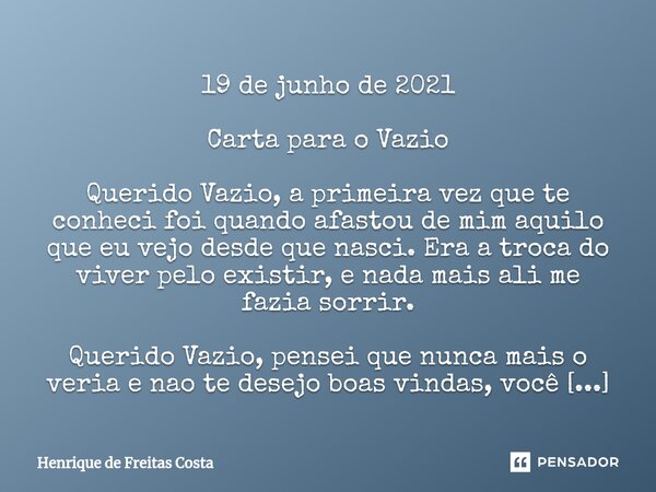 19 de junho de 2021 Carta para o Vazio Querido Vazio, a primeira vez que te conheci foi quando afastou de mim aquilo que eu vejo desde que nasci. Era a troca do... Frase de Henrique de Freitas Costa.