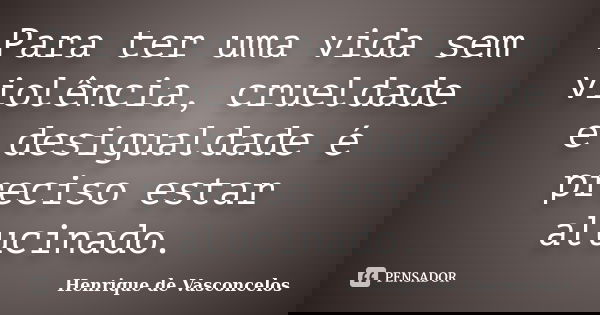Para ter uma vida sem violência, crueldade e desigualdade é preciso estar alucinado.... Frase de Henrique de Vasconcelos.