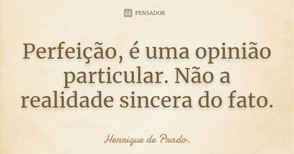 Perfeição, é uma opinião particular. Não a realidade sincera do fato.... Frase de Henrique de Prado..