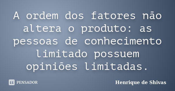 A ordem dos fatores não altera o produto: as pessoas de conhecimento limitado possuem opiniões limitadas.... Frase de Henrique de Shivas.