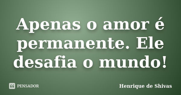 Apenas o amor é permanente. Ele desafia o mundo!... Frase de Henrique de Shivas.