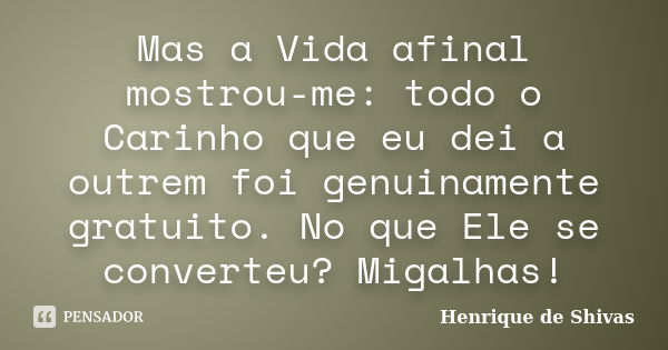 Mas a Vida afinal mostrou-me: todo o Carinho que eu dei a outrem foi genuinamente gratuito. No que Ele se converteu? Migalhas!... Frase de Henrique de Shivas.