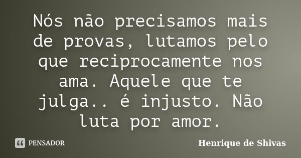 Nós não precisamos mais de provas, lutamos pelo que reciprocamente nos ama. Aquele que te julga.. é injusto. Não luta por amor.... Frase de Henrique de Shivas.