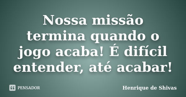 Nossa missão termina quando o jogo acaba! É difícil entender, até acabar!... Frase de Henrique de Shivas.