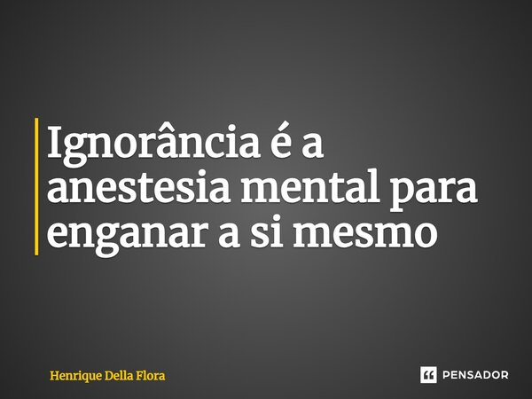 Ignorância é a anestesia mental para enganar a si mesmo⁠... Frase de Henrique Della Flora.