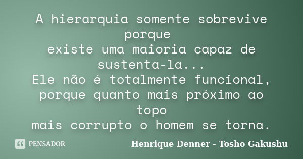 A hierarquia somente sobrevive porque existe uma maioria capaz de sustenta-la... Ele não é totalmente funcional, porque quanto mais próximo ao topo mais corrupt... Frase de Henrique Denner - Tosho Gakushu.