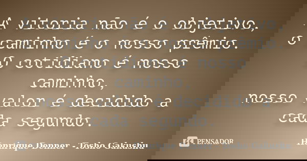A vitoria não é o objetivo, o caminho é o nosso prêmio. O cotidiano é nosso caminho, nosso valor é decidido a cada segundo.... Frase de Henrique Denner - Tosho Gakushu.