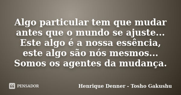 Algo particular tem que mudar antes que o mundo se ajuste... Este algo é a nossa essência, este algo são nós mesmos... Somos os agentes da mudança.... Frase de Henrique Denner - Tosho Gakushu.