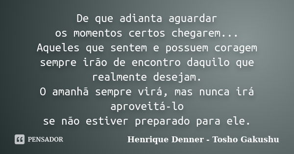 De que adianta aguardar os momentos certos chegarem... Aqueles que sentem e possuem coragem sempre irão de encontro daquilo que realmente desejam. O amanhã semp... Frase de Henrique Denner - Tosho Gakushu.