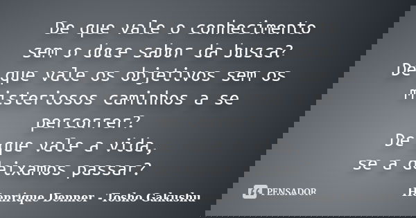 De que vale o conhecimento sem o doce sabor da busca? De que vale os objetivos sem os misteriosos caminhos a se percorrer? De que vale a vida, se a deixamos pas... Frase de Henrique Denner - Tosho Gakushu.