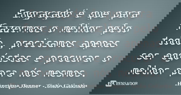 Engraçado é que para fazermos o melhor pelo todo, precisamos apenas ser egoístas e procurar o melhor para nós mesmos.... Frase de Henrique Denner - Tosho Gakushu.