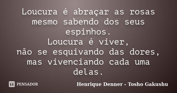 Loucura é abraçar as rosas mesmo sabendo dos seus espinhos. Loucura é viver, não se esquivando das dores, mas vivenciando cada uma delas.... Frase de Henrique Denner - Tosho Gakushu.