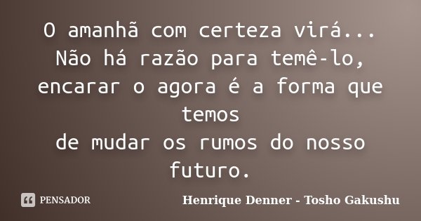 O amanhã com certeza virá... Não há razão para temê-lo, encarar o agora é a forma que temos de mudar os rumos do nosso futuro.... Frase de Henrique Denner - Tosho Gakushu.