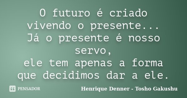 O futuro é criado vivendo o presente... Já o presente é nosso servo, ele tem apenas a forma que decidimos dar a ele.... Frase de Henrique Denner - Tosho Gakushu.