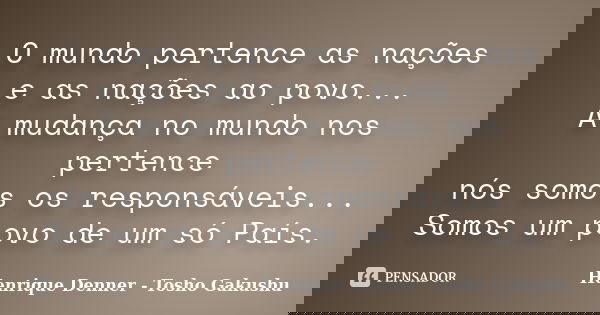 O mundo pertence as nações e as nações ao povo... A mudança no mundo nos pertence nós somos os responsáveis... Somos um povo de um só País.... Frase de Henrique Denner - Tosho Gakushu.