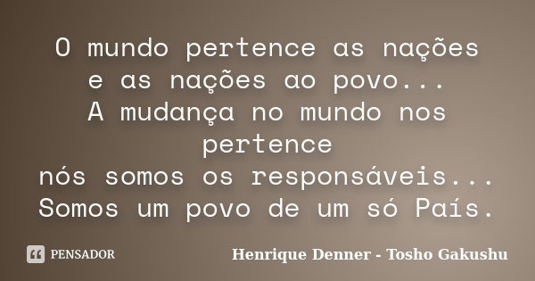 O mundo pertence as nações e as nações ao povo... A mudança no mundo nos pertence nós somos os responsáveis... Somos um povo de um só País.... Frase de Henrique Denner - Tosho Gakushu.