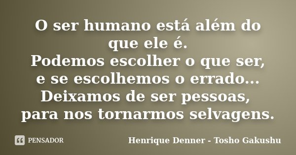 O ser humano está além do que ele é. Podemos escolher o que ser, e se escolhemos o errado... Deixamos de ser pessoas, para nos tornarmos selvagens.... Frase de Henrique Denner - Tosho Gakushu.