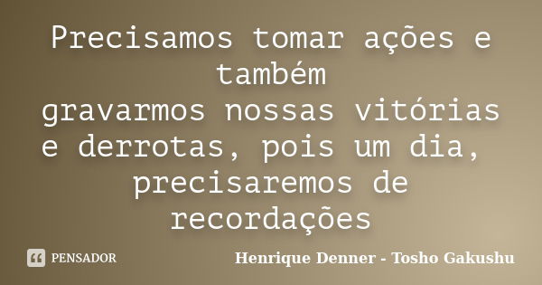 Precisamos tomar ações e também gravarmos nossas vitórias e derrotas, pois um dia, precisaremos de recordações... Frase de Henrique Denner - Tosho Gakushu.