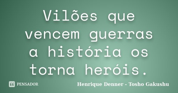 Vilões que vencem guerras a história os torna heróis.... Frase de Henrique Denner - Tosho Gakushu.