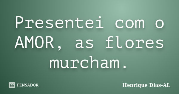 Presentei com o AMOR, as flores murcham.... Frase de Henrique Dias-AL.