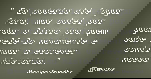 " Eu poderia até jogar fora, mas optei por guardar o livro pra quem sabe relê-lo novamente e continuar a escrever nossa história. "... Frase de Henrique Dornelles.